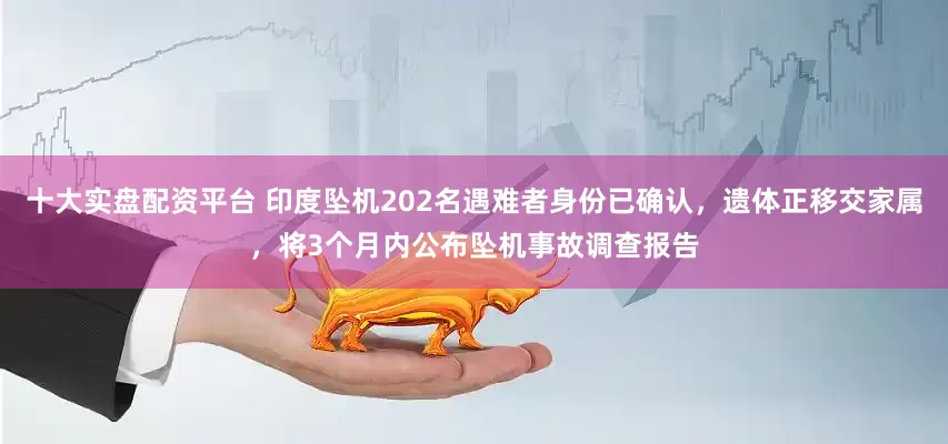 十大实盘配资平台 印度坠机202名遇难者身份已确认，遗体正移交家属，将3个月内公布坠机事故调查报告