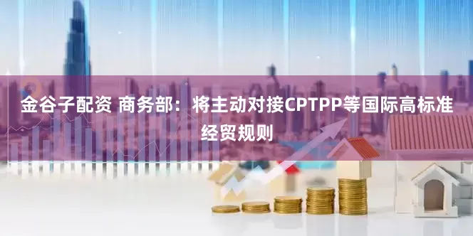 金谷子配资 商务部：将主动对接CPTPP等国际高标准经贸规则