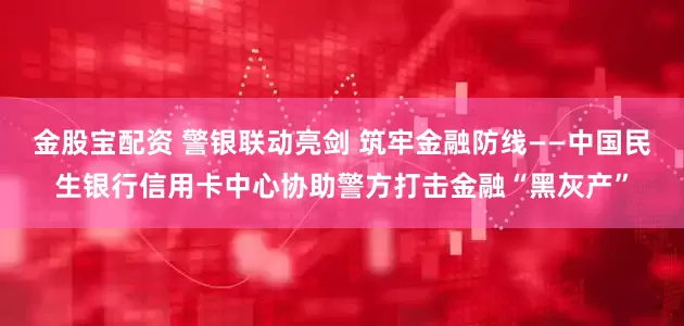 金股宝配资 警银联动亮剑 筑牢金融防线——中国民生银行信用卡中心协助警方打击金融“黑灰产”