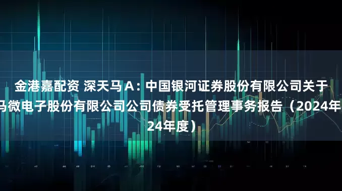 金港嘉配资 深天马A: 中国银河证券股份有限公司关于天马微电子股份有限公司公司债券受托管理事务报告(2024年度)