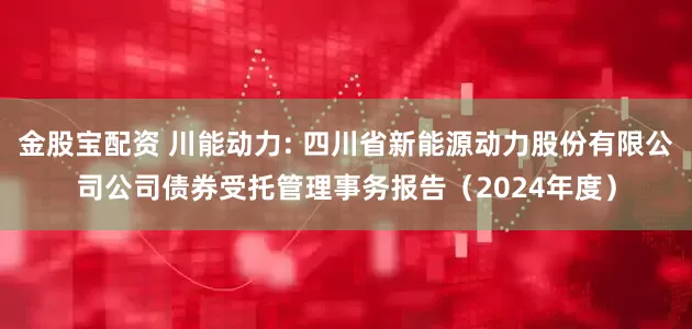 金股宝配资 川能动力: 四川省新能源动力股份有限公司公司债券受托管理事务报告(2024年度)