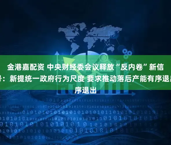 金港嘉配资 中央财经委会议释放“反内卷”新信号：新提统一政府行为尺度 要求推动落后产能有序退出