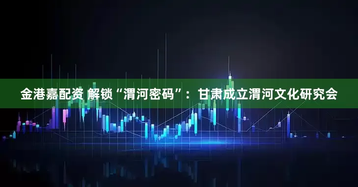 金港嘉配资 解锁“渭河密码”：甘肃成立渭河文化研究会