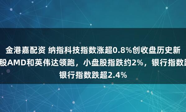金港嘉配资 纳指科技指数涨超0.8%创收盘历史新高，成分股AMD和英伟达领跑，小盘股指跌约2%，银行指数跌超2.4%