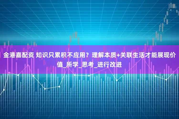 金港嘉配资 知识只累积不应用？理解本质+关联生活才能展现价值_所学_思考_进行改进