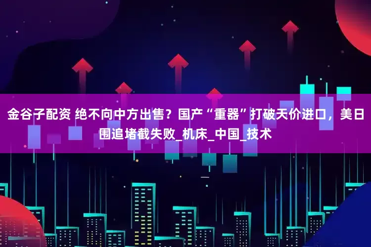 金谷子配资 绝不向中方出售？国产“重器”打破天价进口，美日围追堵截失败_机床_中国_技术