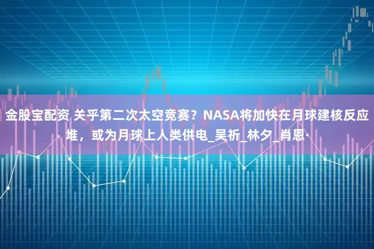 金股宝配资 关乎第二次太空竞赛？NASA将加快在月球建核反应堆，或为月球上人类供电_吴祈_林夕_肖恩·