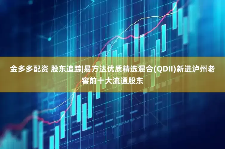金多多配资 股东追踪|易方达优质精选混合(QDII)新进泸州老窖前十大流通股东