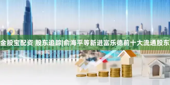 金股宝配资 股东追踪|俞海平等新进富乐德前十大流通股东