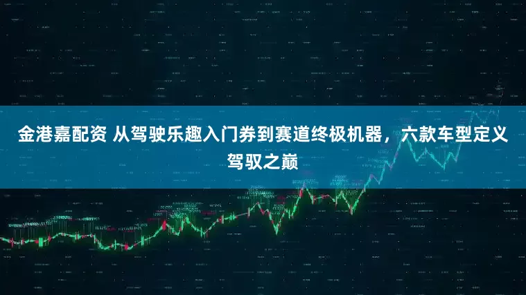 金港嘉配资 从驾驶乐趣入门券到赛道终极机器，六款车型定义驾驭之巅