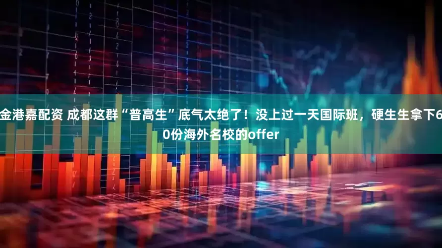金港嘉配资 成都这群“普高生”底气太绝了！没上过一天国际班，硬生生拿下60份海外名校的offer