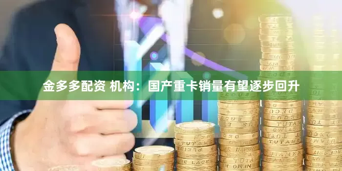金多多配资 机构：国产重卡销量有望逐步回升