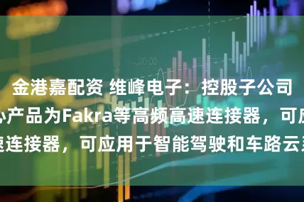 金港嘉配资 维峰电子：控股子公司维康汽车的核心产品为Fakra等高频高速连接器，可应用于智能驾驶和车路云系统组件